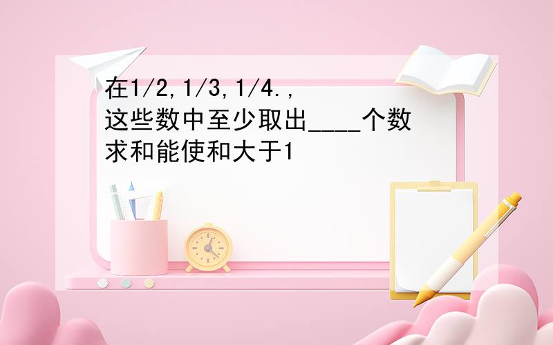 在1/2,1/3,1/4.,这些数中至少取出____个数求和能使和大于1