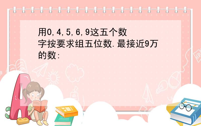 用0,4,5,6,9这五个数字按要求组五位数.最接近9万的数: