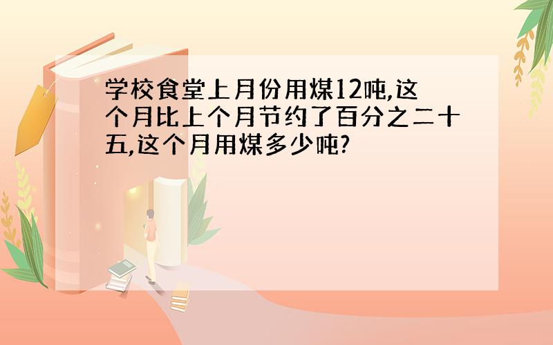 学校食堂上月份用煤12吨,这个月比上个月节约了百分之二十五,这个月用煤多少吨?