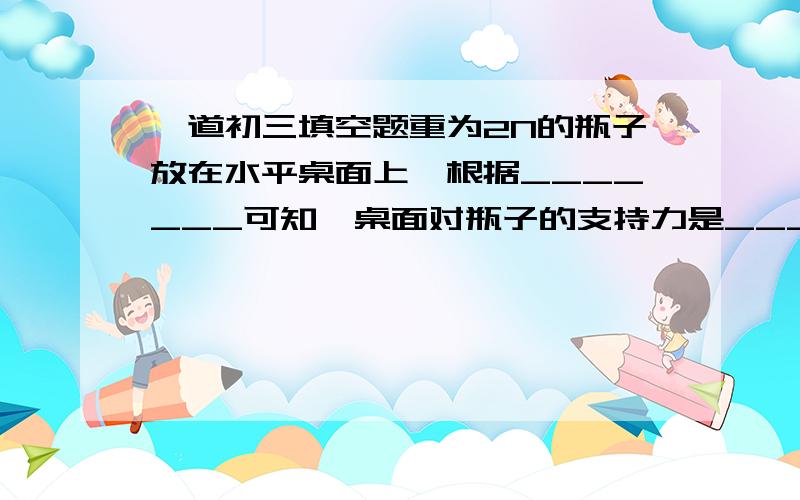 一道初三填空题重为2N的瓶子放在水平桌面上,根据_______可知,桌面对瓶子的支持力是______N,方向是_____