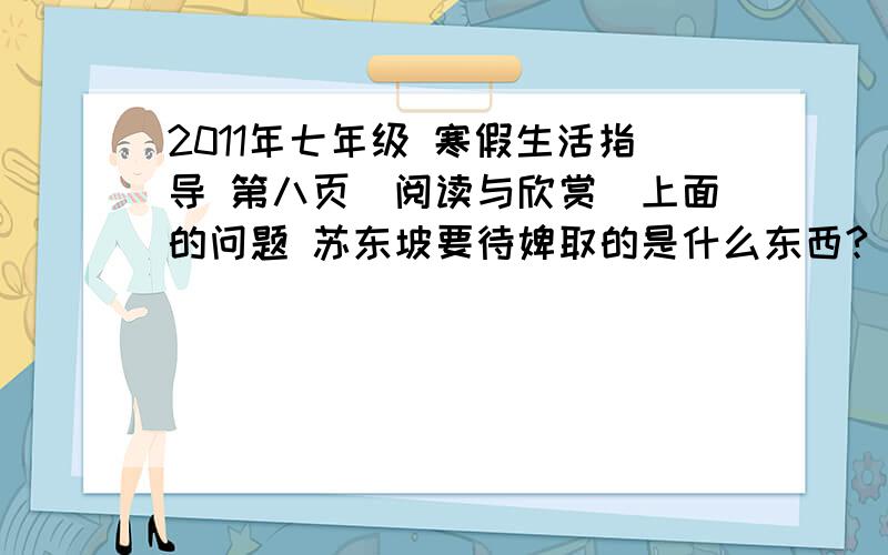 2011年七年级 寒假生活指导 第八页（阅读与欣赏）上面的问题 苏东坡要待婢取的是什么东西?