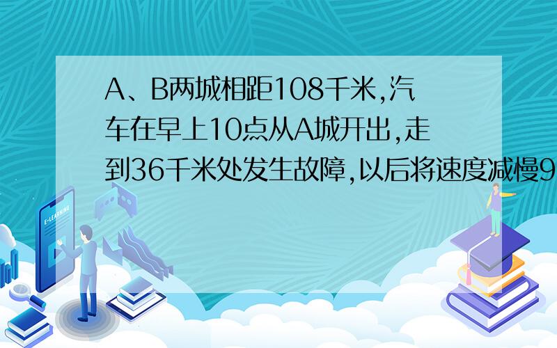 A、B两城相距108千米,汽车在早上10点从A城开出,走到36千米处发生故障,以后将速度减慢9千米/时,到达B城时比预定