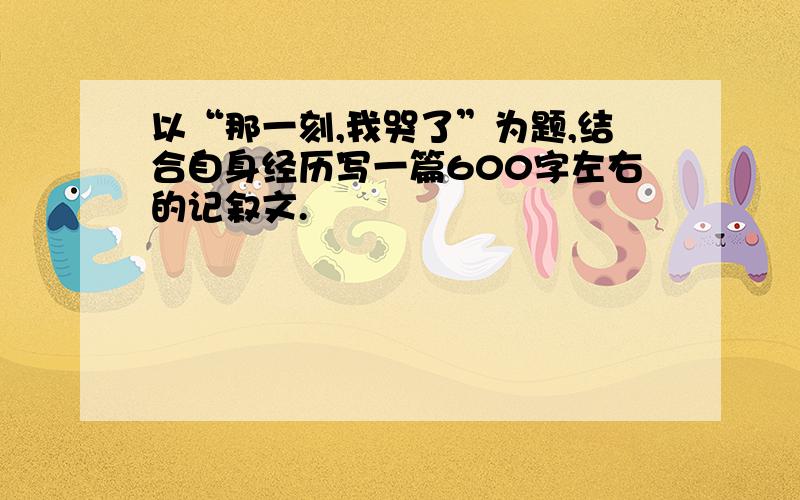 以“那一刻,我哭了”为题,结合自身经历写一篇600字左右的记叙文.