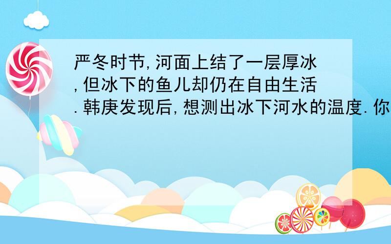 严冬时节,河面上结了一层厚冰,但冰下的鱼儿却仍在自由生活.韩庚发现后,想测出冰下河水的温度.你能帮他设计一个实验完成测量