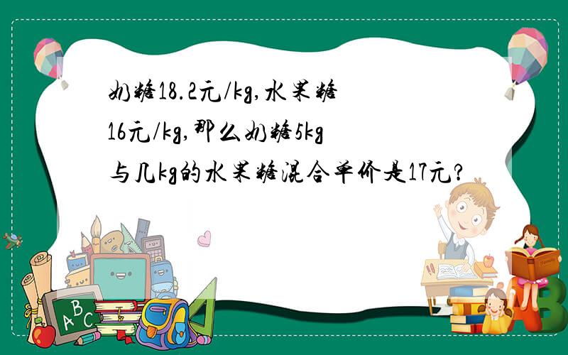 奶糖18.2元/kg,水果糖16元/kg,那么奶糖5kg与几kg的水果糖混合单价是17元?