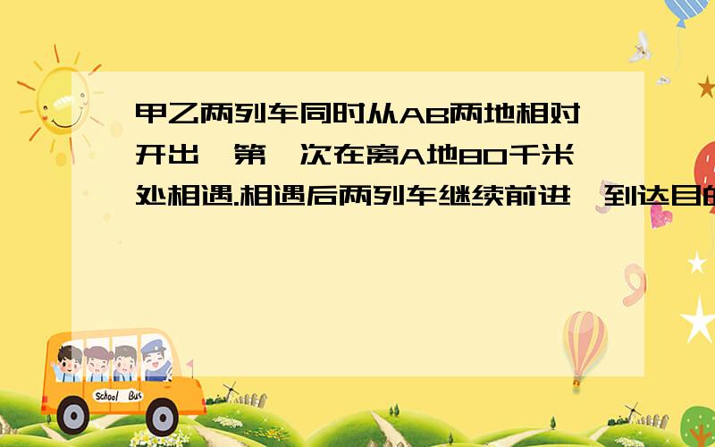 甲乙两列车同时从AB两地相对开出,第一次在离A地80千米处相遇.相遇后两列车继续前进,到达目的地后