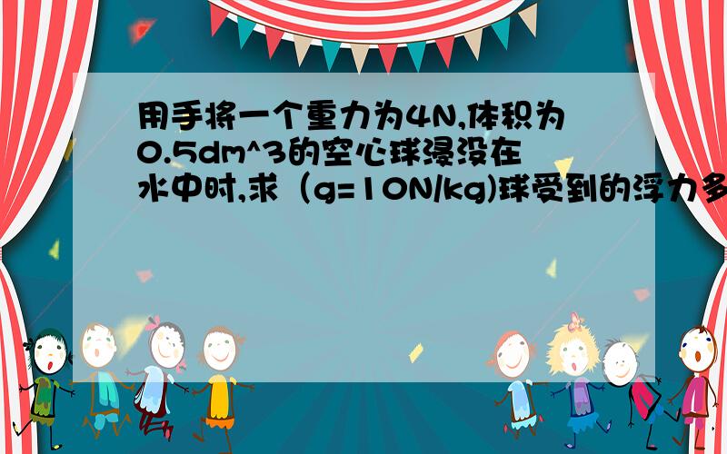 用手将一个重力为4N,体积为0.5dm^3的空心球浸没在水中时,求（g=10N/kg)球受到的浮力多大?