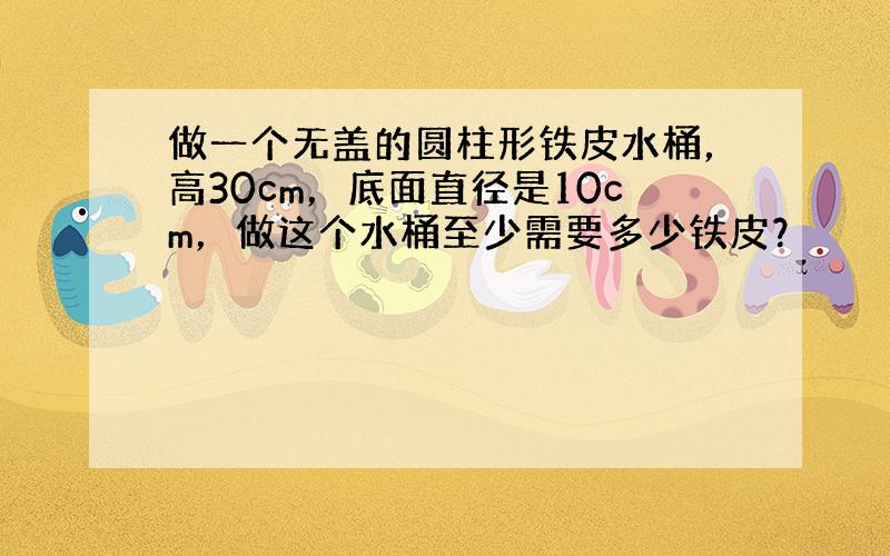 做一个无盖的圆柱形铁皮水桶，高30cm，底面直径是10cm，做这个水桶至少需要多少铁皮？