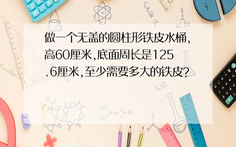 做一个无盖的圆柱形铁皮水桶,高60厘米,底面周长是125.6厘米,至少需要多大的铁皮?