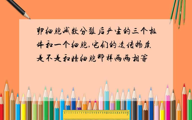 卵细胞减数分裂后产生的三个极体和一个细胞,它们的遗传物质是不是和精细胞那样两两相等