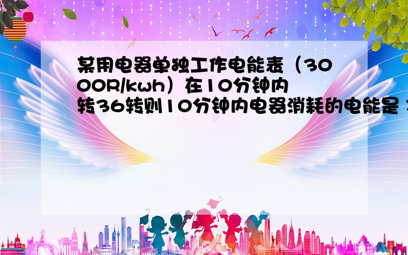 某用电器单独工作电能表（3000R/kwh）在10分钟内转36转则10分钟内电器消耗的电能是 J.