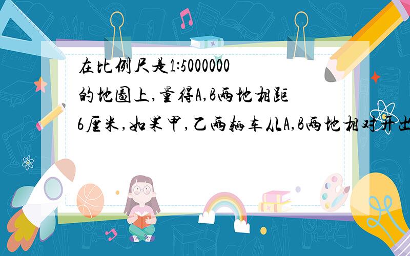 在比例尺是1:5000000的地图上,量得A,B两地相距6厘米,如果甲,乙两辆车从A,B两地相对开出,甲车每小时行48K