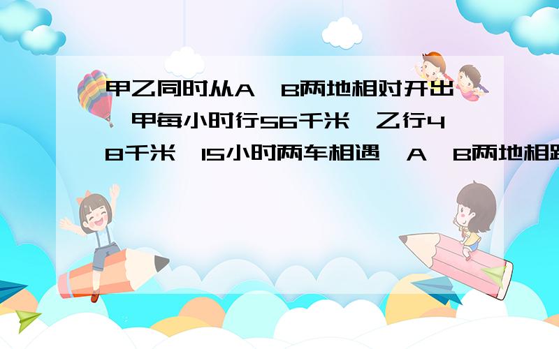 甲乙同时从A、B两地相对开出,甲每小时行56千米,乙行48千米,15小时两车相遇,A、B两地相距多少千米?