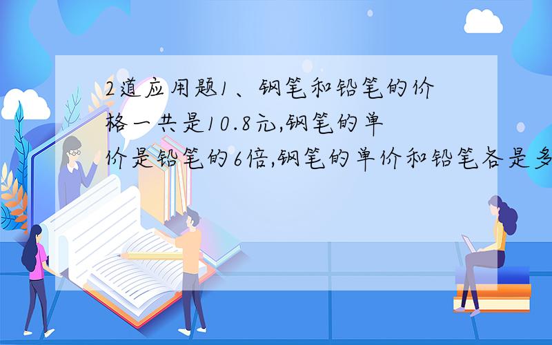 2道应用题1、钢笔和铅笔的价格一共是10.8元,钢笔的单价是铅笔的6倍,钢笔的单价和铅笔各是多少元?（你会用替换的策略吗