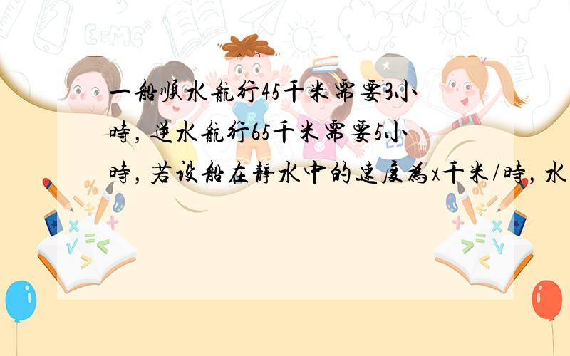 一船顺水航行45千米需要3小时，逆水航行65千米需要5小时，若设船在静水中的速度为x千米/时，水流速度为y千米/时，则x