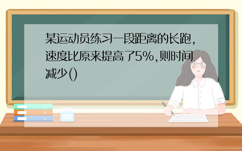 某运动员练习一段距离的长跑,速度比原来提高了5%,则时间减少()