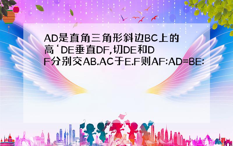 AD是直角三角形斜边BC上的高‘DE垂直DF,切DE和DF分别交AB.AC于E.F则AF:AD=BE: