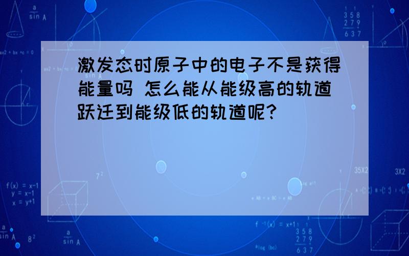 激发态时原子中的电子不是获得能量吗 怎么能从能级高的轨道跃迁到能级低的轨道呢?