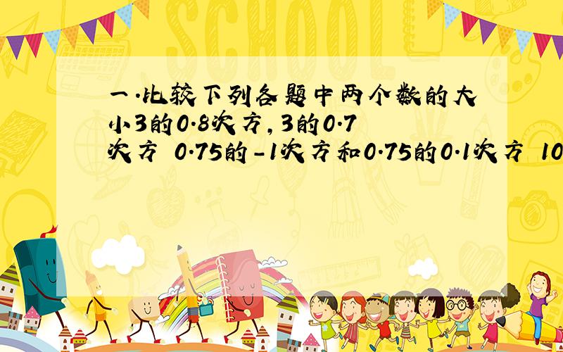 一.比较下列各题中两个数的大小3的0.8次方,3的0.7次方 0.75的-1次方和0.75的0.1次方 10.1的2.7