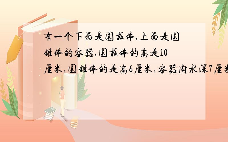 有一个下面是圆柱体,上面是圆锥体的容器,圆柱体的高是10厘米,圆锥体的是高6厘米,容器内水深7厘米,