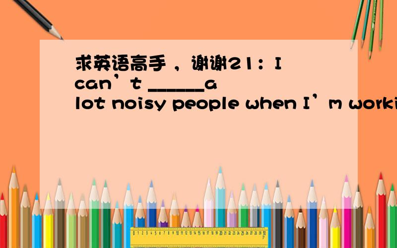 求英语高手 ，谢谢21：I can’t ______a lot noisy people when I’m workin