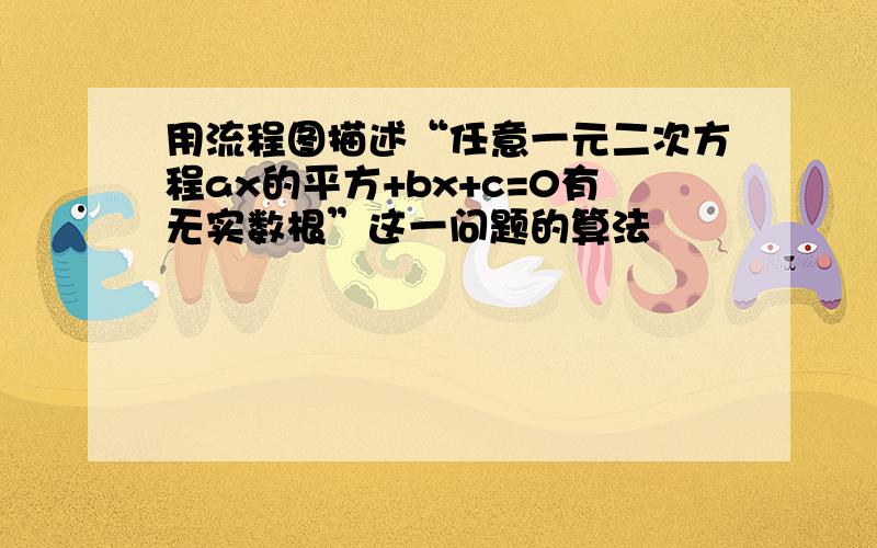 用流程图描述“任意一元二次方程ax的平方+bx+c=0有无实数根”这一问题的算法