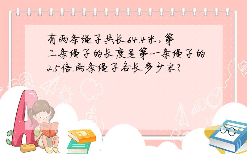 有两条绳子共长64.4米,第二条绳子的长度是第一条绳子的2.5倍.两条绳子各长多少米?