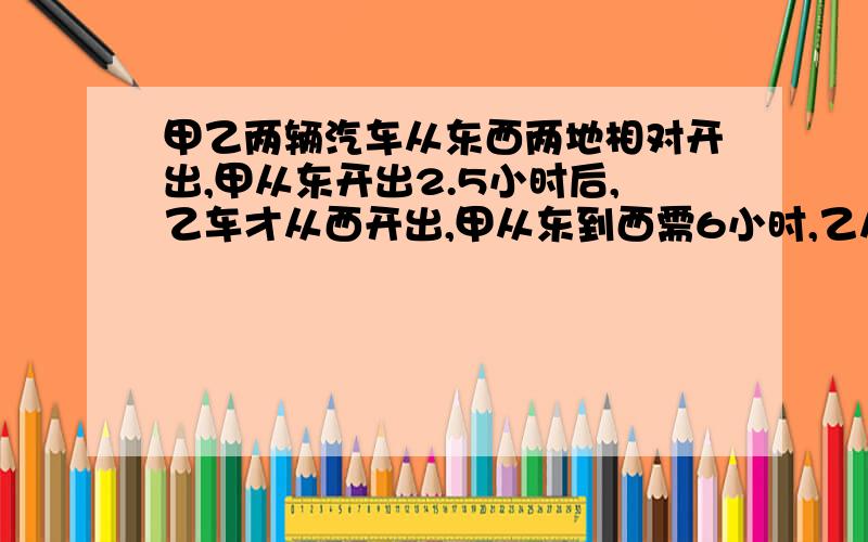 甲乙两辆汽车从东西两地相对开出,甲从东开出2.5小时后,乙车才从西开出,甲从东到西需6小时,乙从西到东需8小时,两车相遇