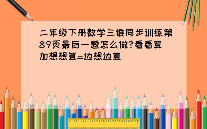 二年级下册数学三维同步训练第89页最后一题怎么做?看看算加想想算=边想边算