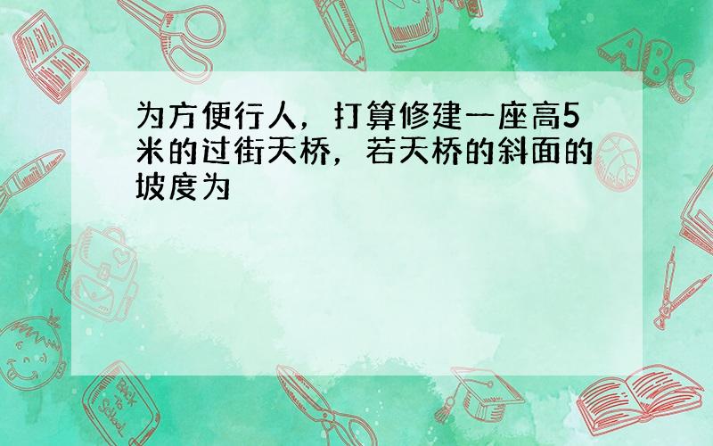 为方便行人，打算修建一座高5米的过街天桥，若天桥的斜面的坡度为