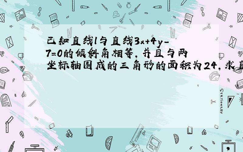 已知直线l与直线3x+4y-7＝0的倾斜角相等,并且与两坐标轴围成的三角形的面积为24,求直线l的方程.