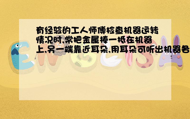 有经验的工人师傅检查机器运转情况时,常把金属棒一抵在机器上,另一端靠近耳朵,用耳朵可听出机器各部分零是否正常,他这样做的