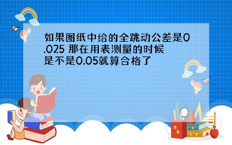 如果图纸中给的全跳动公差是0.025 那在用表测量的时候是不是0.05就算合格了