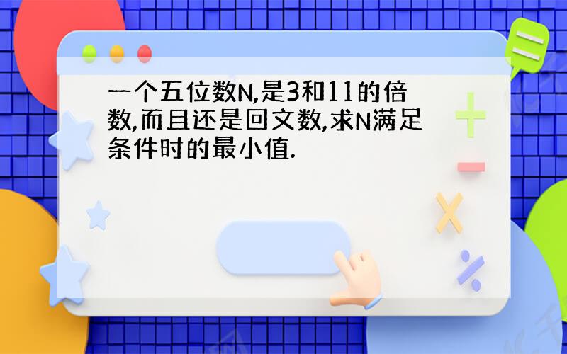 一个五位数N,是3和11的倍数,而且还是回文数,求N满足条件时的最小值.