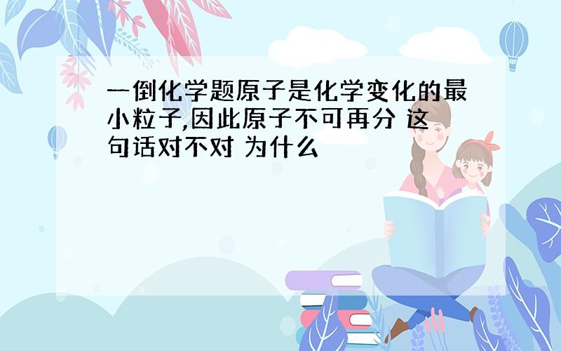 一倒化学题原子是化学变化的最小粒子,因此原子不可再分 这句话对不对 为什么