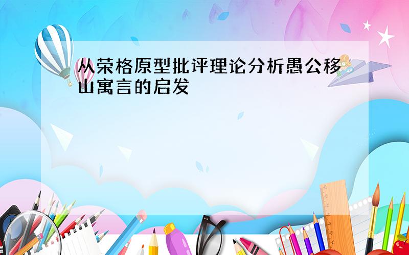 从荣格原型批评理论分析愚公移山寓言的启发