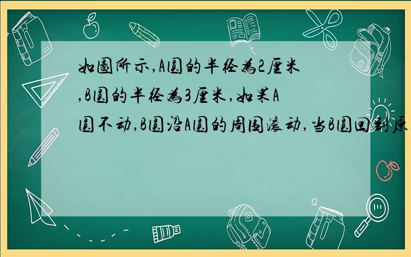 如图所示,A圆的半径为2厘米,B圆的半径为3厘米,如果A圆不动,B圆沿A圆的周围滚动,当B圆回到原处时,B圆自身滚动了多