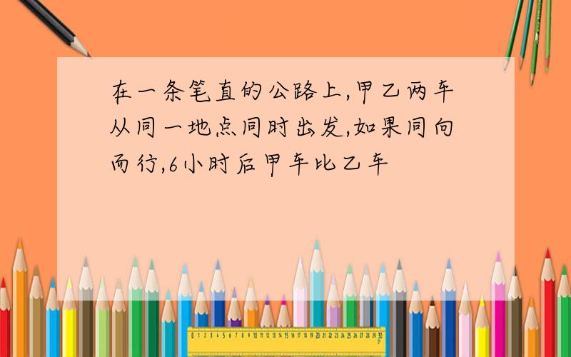 在一条笔直的公路上,甲乙两车从同一地点同时出发,如果同向而行,6小时后甲车比乙车