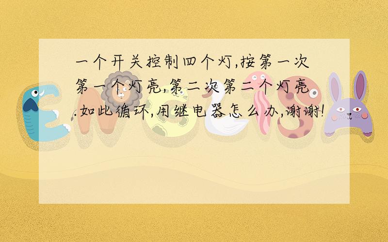 一个开关控制四个灯,按第一次第一个灯亮,第二次第二个灯亮.如此循环,用继电器怎么办,谢谢!