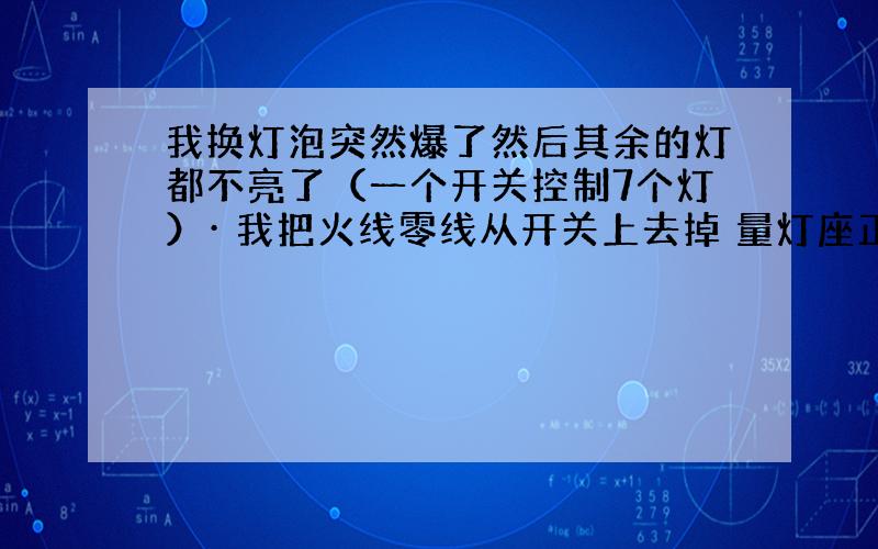 我换灯泡突然爆了然后其余的灯都不亮了（一个开关控制7个灯）· 我把火线零线从开关上去掉 量灯座正负都有