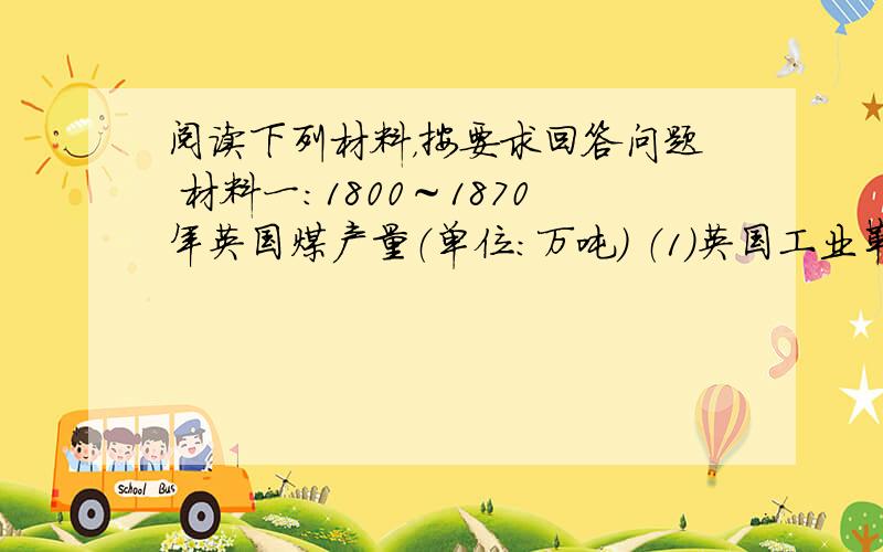 阅读下列材料，按要求回答问题 材料一：1800～1870年英国煤产量（单位：万吨） （1）英国工业革命期间，在动力方面的