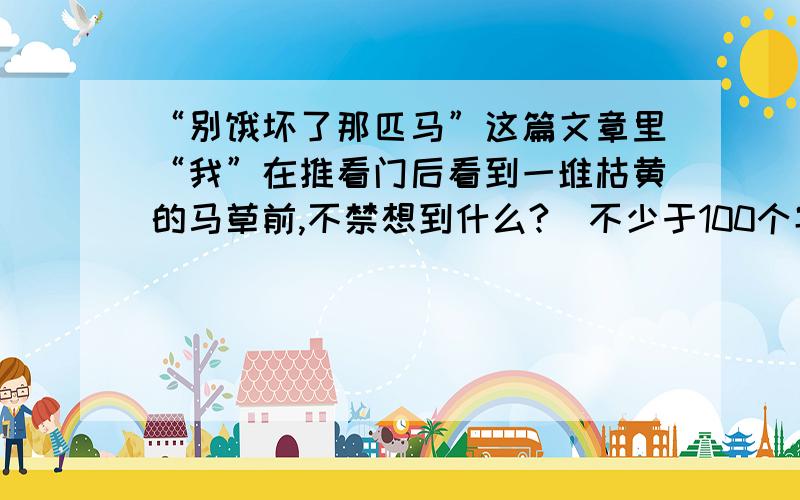 “别饿坏了那匹马”这篇文章里“我”在推看门后看到一堆枯黄的马草前,不禁想到什么?（不少于100个字）