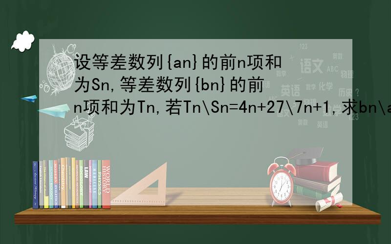 设等差数列{an}的前n项和为Sn,等差数列{bn}的前n项和为Tn,若Tn\Sn=4n+27\7n+1,求bn\an