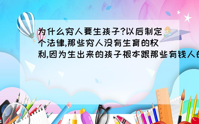 为什么穷人要生孩子?以后制定个法律,那些穷人没有生育的权利,因为生出来的孩子根本跟那些有钱人的孩子不一样,对孩子的心理会