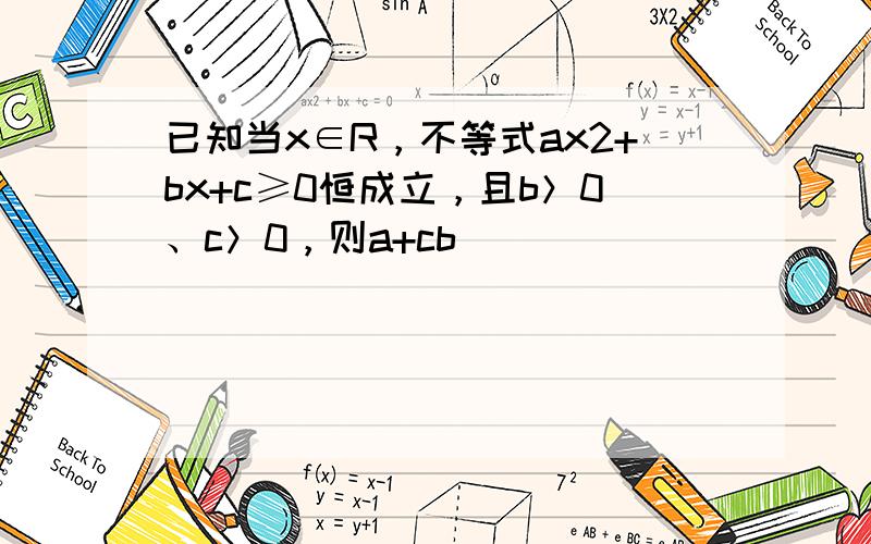 已知当x∈R，不等式ax2+bx+c≥0恒成立，且b＞0、c＞0，则a+cb