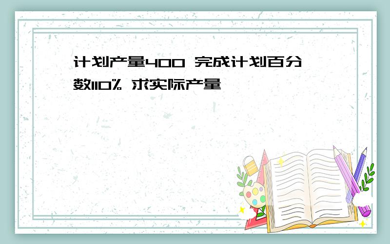 计划产量400 完成计划百分数110% 求实际产量