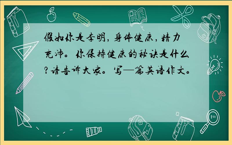 假如你是李明，身体健康，精力充沛。你保持健康的秘诀是什么？请告诉大家。写—篇英语作文。