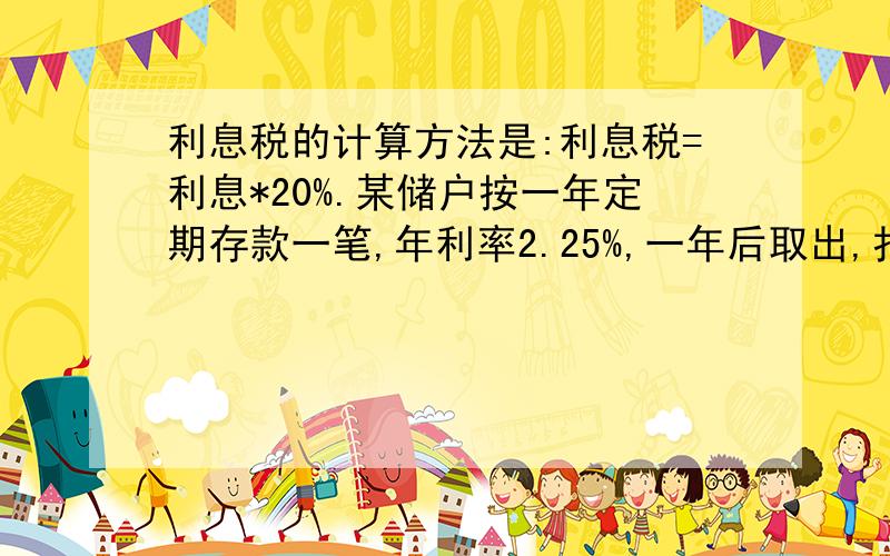 利息税的计算方法是:利息税=利息*20%.某储户按一年定期存款一笔,年利率2.25%,一年后取出,扣除了利息税