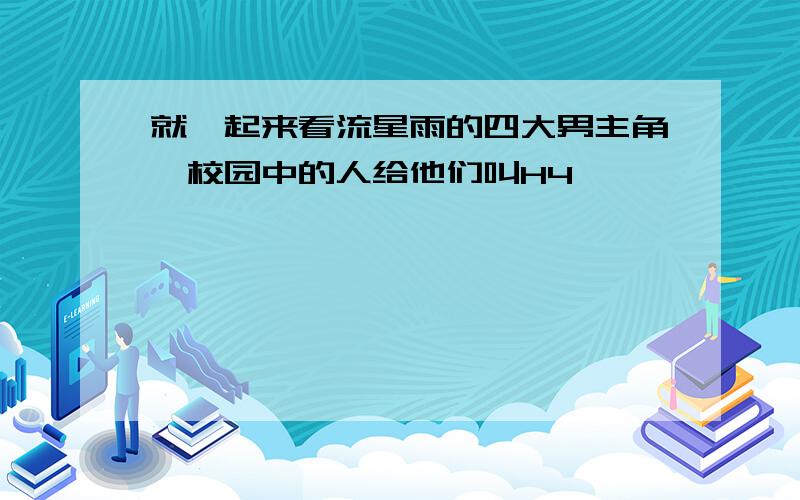 就一起来看流星雨的四大男主角,校园中的人给他们叫H4,