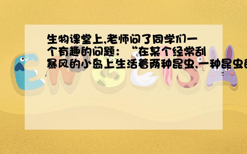 生物课堂上,老师问了同学们一个有趣的问题：“在某个经常刮暴风的小岛上生活着两种昆虫,一种昆虫的翅膀阔大,另一种昆虫的翅膀